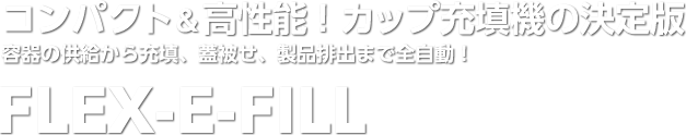 コンパクト＆高性能！カップ充填機の決定版　容器の供給から充填、蓋被せ、製品排出まで全自動！FLEX-E-FILL